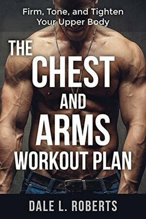 The Chest and Arms Workout Plan: Firm, Tone, and Tighten Your Upper Body by Dale L. Roberts