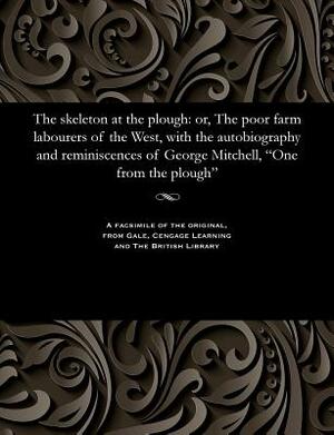 The Skeleton at the Plough: Or, the Poor Farm Labourers of the West, with the Autobiography and Reminiscences of George Mitchell, One from the Plo by George Mitchell