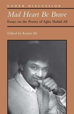 Mad Heart Be Brave: Essays on the Poetry of Agha Shahid Ali by Mohammed Kazim Ali