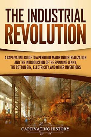 The Industrial Revolution: A Captivating Guide to a Period of Major Industrialization and the Introduction of the Spinning Jenny, the Cotton Gin, Electricity, and Other Inventions by Captivating History