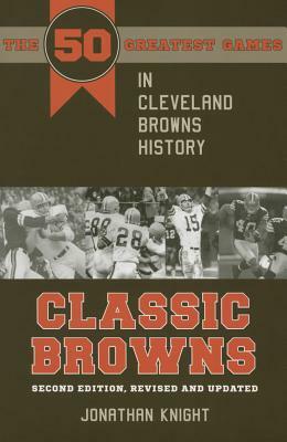 Classic Browns: The 50 Greatest Games in Cleveland Browns History - Second Edition, Revised and Updated by Jonathan Knight