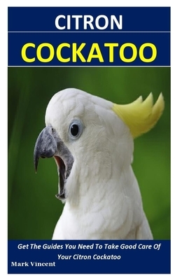 Citron Cockatoo: Get The Guides You Need To Take Good Care Of Your Citron Cockatoo by Mark Vincent