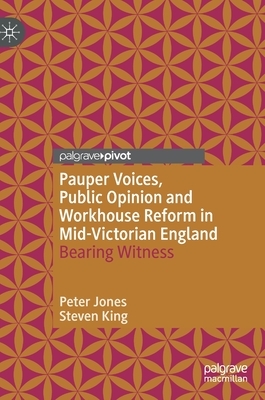 Pauper Voices, Public Opinion and Workhouse Reform in Mid-Victorian England: Bearing Witness by Steven King, Peter Jones