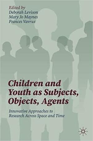 Children and Youth as Subjects, Objects, Agents: Innovative Approaches to Research Across Space and Time by Emily C. Bruce, Frances Vavrus, Mary Jo Maynes, Deborah Levison