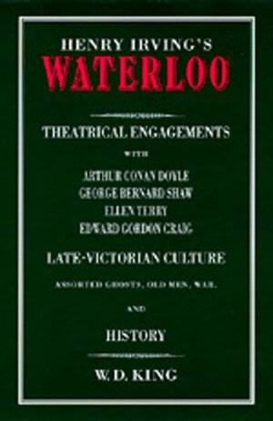 Henry Irving\'s Waterloo: Theatrical Engagements with Arthur Conan Doyle, George Bernard Shaw, Ellen Terry, Edward Gordon Craig, Late-Victorian Culture, ... Assorted Ghosts, Old Men, War, and History by William Davies King