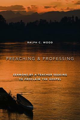 Preaching and Professing: Sermons by a Teacher Seeking to Proclaim the Gospel by Ralph C. Wood