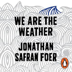 We Are the Weather: Saving the Planet Begins at Breakfast by Jonathan Safran Foer