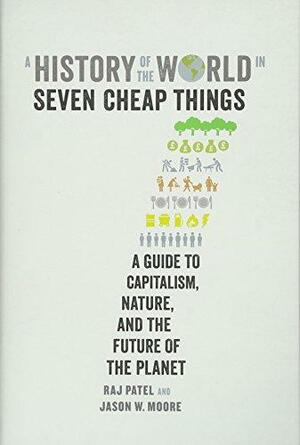 A History of the World in Seven Cheap Things: A Guide to Capitalism, Nature, and the Future of the Planet by Raj Patel, Jason W. Moore