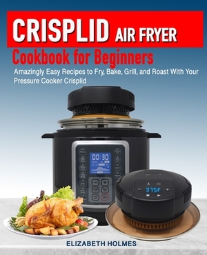 Crisplid Air Fryer Cookbook for Beginners: Amazingly Easy Recipes to Fry, Bake, Grill, and Roast with Your Pressure Cooker Crisplid (Recipe Book) by Elizabeth Holmes