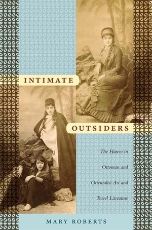 Intimate Outsiders: The Harem in Ottoman and Orientalist Art and Travel Literature by Mary Roberts
