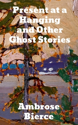 Present at a Hanging and Other Ghost Stories by Ambrose Bierce