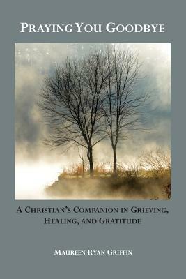 Praying You Goodbye: A Christian's Companion in Grieving, Healing, and Gratitude by Maureen Ryan Griffin