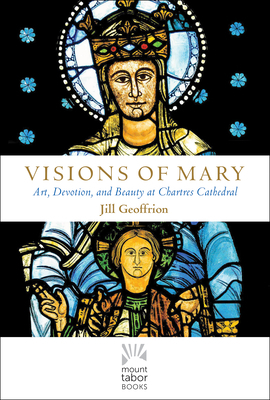 Visions of Mary: Art, Devotion, and Beauty at Chartres Cathedral by Jill Kimberly Hartwell Geoffrion