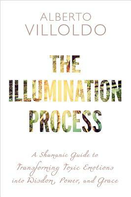 The Illumination Process: A Shamanic Guide to Transforming Toxic Emotions Into Wisdom, Power, and Grace by Alberto Villoldo
