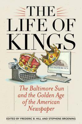 The Life of Kings: The Baltimore Sun and the Golden Age of the American Newspaper by C Fraser Smith, Daniel Fesperman, Jerelyn Eddings, Antero Pietila, Will Englund, Tony Barbieri, Kathy Lally, Laura M. Lippman, Arnold Isaacs, Barry Rascovar, Robert Ruby, Joseph R. Sterne, W. Shepherdson Abell, Robert Timberg, Russell Baker, Scott A. Shane, Gilbert Lewthwaite, David Simon, Ernest B. Furgurson, Steven Luxenberg, Sandy Banisky, Kevin Kallaugher, Muriel Dobbin, Stephens Broening, Frederic B. Hill, Tom Horton