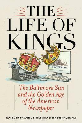 The Life of Kings: The Baltimore Sun and the Golden Age of the American Newspaper by C Fraser Smith, Daniel Fesperman, Jerelyn Eddings, Antero Pietila, Will Englund, Tony Barbieri, Kathy Lally, Laura M. Lippman, Arnold Isaacs, Barry Rascovar, Robert Ruby, Joseph R. Sterne, W. Shepherdson Abell, Robert Timberg, Russell Baker, Scott A. Shane, Gilbert Lewthwaite, David Simon, Ernest B. Furgurson, Steven Luxenberg, Sandy Banisky, Kevin Kallaugher, Muriel Dobbin, Stephens Broening, Frederic B. Hill, Tom Horton