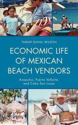 Economic Life of Mexican Beach Vendors: Acapulco, Puerto Vallarta, and Cabo San Lucas by Tamar Diana Wilson