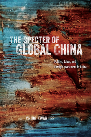 The Specter of Global China: Politics, Labor, and Foreign Investment in Africa by Ching Kwan Lee