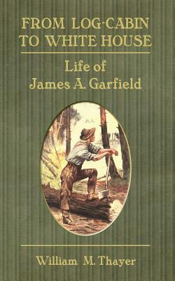 From Log-Cabin to White House: Life of James A. Garfield by William M. Thayer