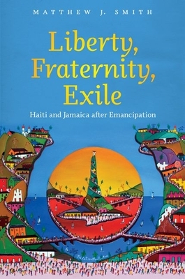 Liberty, Fraternity, Exile: Haiti and Jamaica After Emancipation by Matthew J. Smith
