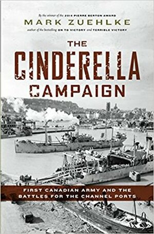 The Cinderella Campaign: First Canadian Army and the Battles for the Channel Ports by Mark Zuehlke