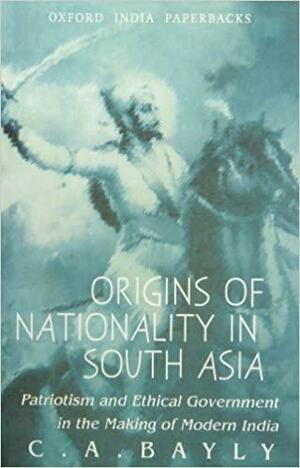 Origins of Nationality in South Asia: Patriotism and Ethical Government in the Making of Modern India by C.A. Bayly