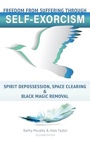 Self-Exorcism: Freedom from Suffering through Spirit Depossession, Space Clearing and Black Magic Removal by Kathy Murphy, Alex Taylor