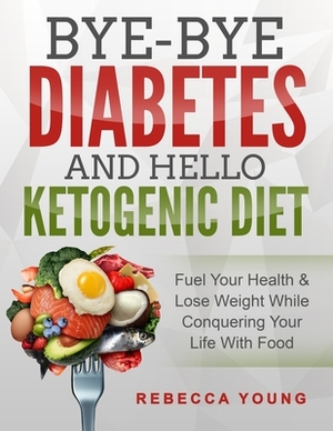 Bye-Bye Diabetes and Hello Ketogenic Diet: Fuel Your Health & Lose Weight While Conquering Your Life With Food by Rebecca Young