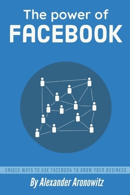 The power of Facebook: Unique Ways to Use Facebook to Grow Your Business, 1st Edition by Alexander Aronowitz