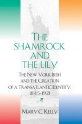 The Shamrock and the Lily: The New York Irish and the Creation of a Transatlantic Identity, 1845-1921 by Mary C. Kelly