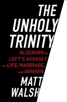 The Unholy Trinity: Blocking the Left's Assault on Life, Marriage, and Gender by Matt Walsh