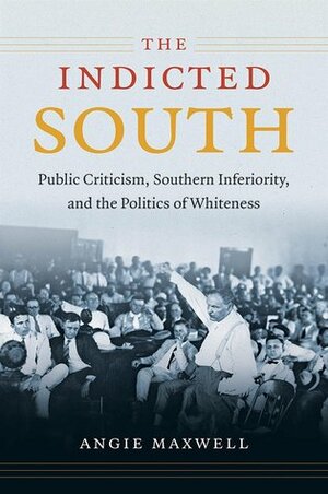 The Indicted South: Public Criticism, Southern Inferiority, and the Politics of Whiteness by Angie Maxwell