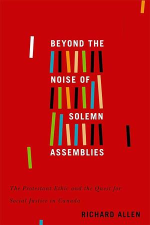 Beyond the Noise of Solemn Assemblies: The Protestant Ethic and the Quest for Social Justice in Canada by Richard Allen