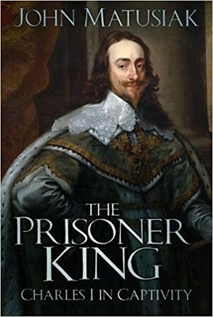 The Prisoner King: Charles I in Captivity by John Matusiak