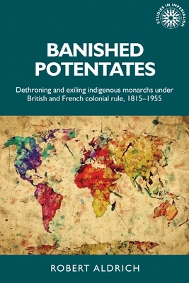 Banished Potentates: Dethroning and Exiling Indigenous Monarchs Under British and French Colonial Rule, 1815-1955 by Robert Aldrich