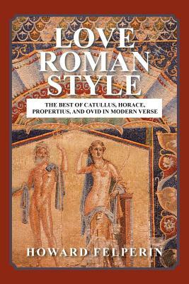 Love Roman Style: The Best of Catullus, Horace, Propertius, and Ovid in Modern Verse by Howard Felperin