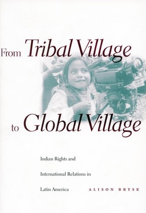 From Tribal Village to Global Village: Indian Rights and International Relations in Latin America by Alison Brysk