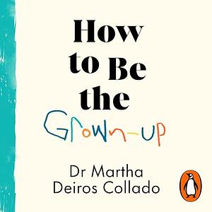 How to Be The Grown-Up: Why Good Parenting Starts with You by Martha Deiros Collado