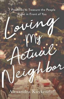 Loving My Actual Neighbor: 7 Practices to Treasure the People Right in Front of You by Alexandra Kuykendall