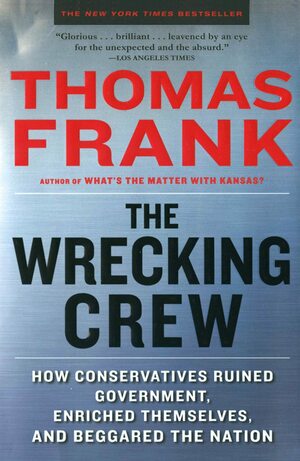 The Wrecking Crew: How Conservatives Ruined Government, Enriched Themselves, and Beggared the Nation by Thomas Frank