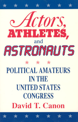 Actors, Athletes, and Astronauts: Political Amateurs in the United States Congress by David T. Canon