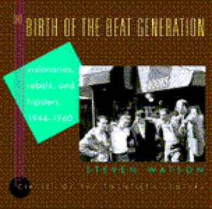 The Birth of the Beat Generation: Visionaries, Rebels, and Hipsters, 1944-1960 by Steven Watson