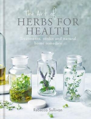 The Art of Herbs for Health: Treatments, Tonics and Natural Home Remedies by Rebecca Sullivan