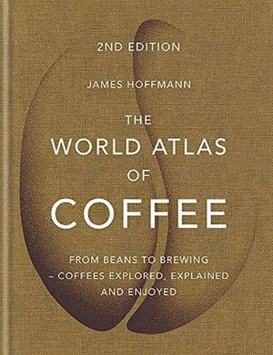 The World Atlas of Coffee: From beans to brewing - coffees explored, explained and enjoyed by James Hoffmann