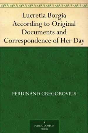 Lucretia Borgia According to Original Documents and Correspondence of Her Day by Ferdinand Gregorovius, John Leslie Garner