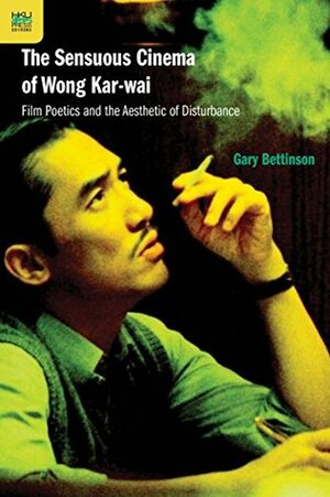 The Sensuous Cinema of Wong Kar-wai: Film Poetics and the Aesthetic of Disturbance by Gary Bettinson