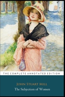 The Subjection of Women by John Stuart Mill "The Annotated Edition" by John Stuart Mill