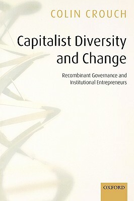 Capitalist Diversity and Change Recombinant Governance and Institutional Entrepreneurs by Colin Crouch