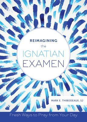 Reimagining the Ignatian Examen: Fresh Ways to Pray from Your Day by Mark E. Thibodeaux
