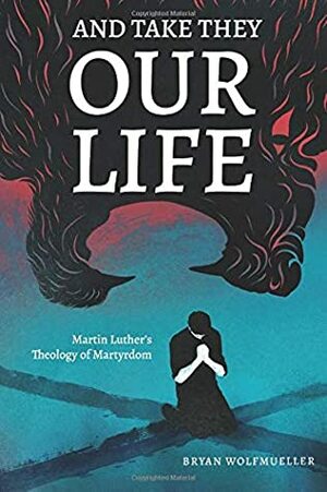 And Take They Our Life: Martin Luther's Theology of the Martyrdom by Bryan Wolfmueller